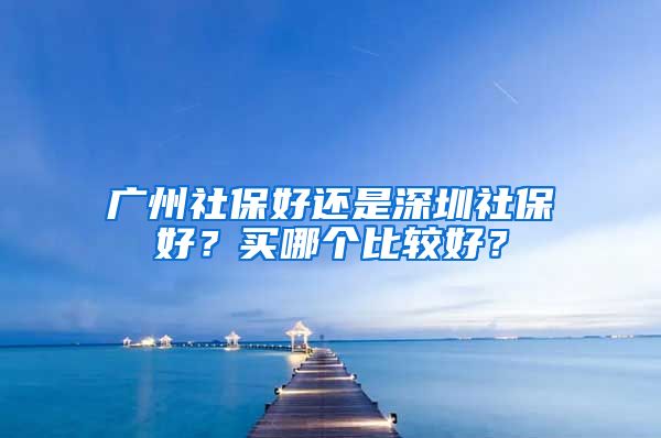 廣州社保好還是深圳社保好？買哪個比較好？