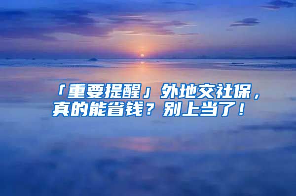 「重要提醒」外地交社保，真的能省錢？別上當(dāng)了！