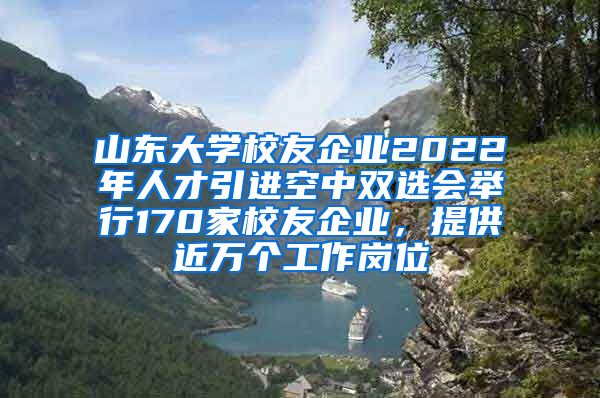 山東大學(xué)校友企業(yè)2022年人才引進(jìn)空中雙選會舉行170家校友企業(yè)，提供近萬個工作崗位