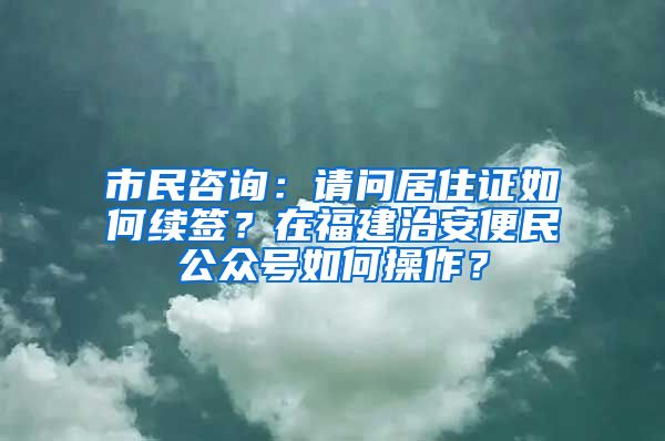 市民咨詢：請(qǐng)問居住證如何續(xù)簽？在福建治安便民公眾號(hào)如何操作？