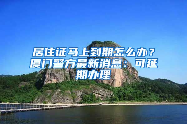 居住證馬上到期怎么辦？廈門警方最新消息：可延期辦理