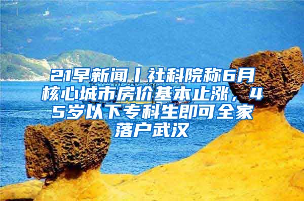 21早新聞丨社科院稱6月核心城市房價基本止?jié)q，45歲以下?？粕纯扇衣鋺粑錆h