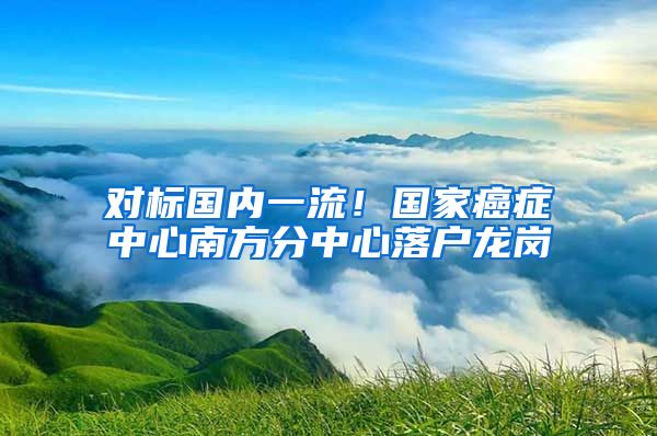 對標國內(nèi)一流！國家癌癥中心南方分中心落戶龍崗