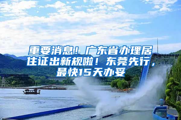 重要消息！廣東省辦理居住證出新規(guī)啦！東莞先行，最快15天辦妥