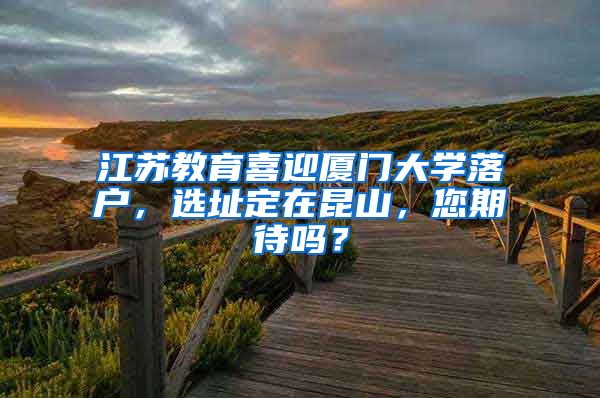 江蘇教育喜迎廈門大學落戶，選址定在昆山，您期待嗎？