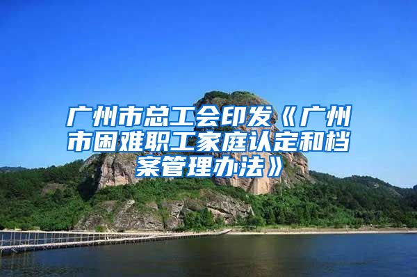 廣州市總工會(huì)印發(fā)《廣州市困難職工家庭認(rèn)定和檔案管理辦法》