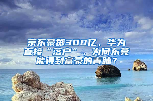 京東豪擲300億，華為直接“落戶”，為何東莞能得到富豪的青睞？