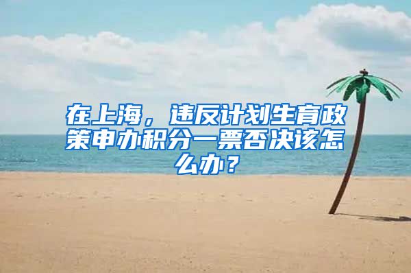 在上海，違反計(jì)劃生育政策申辦積分一票否決該怎么辦？