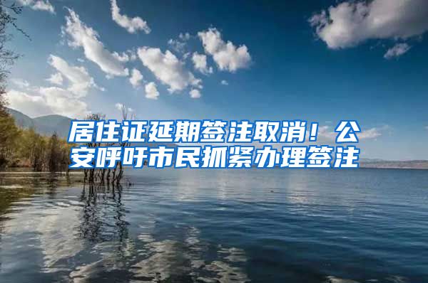 居住證延期簽注取消！公安呼吁市民抓緊辦理簽注