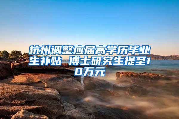 杭州調整應屆高學歷畢業(yè)生補貼 博士研究生提至10萬元