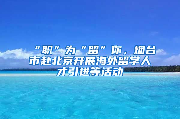 “職”為“留”你，煙臺(tái)市赴北京開展海外留學(xué)人才引進(jìn)等活動(dòng)