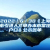 2022／6／30《上海市引進人才申辦本市常住戶口》公示名單