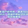 非深戶也可領(lǐng)，最高9000元！深圳下周起這份補(bǔ)貼開始申報